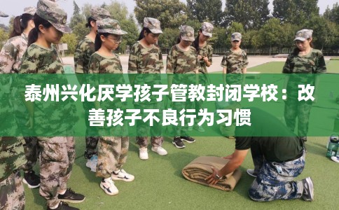 泰州兴化厌学孩子管教封闭学校：改善孩子不良行为习惯