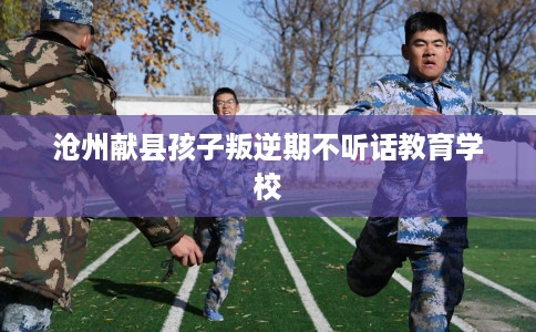 沧州献县孩子叛逆期不听话教育学校