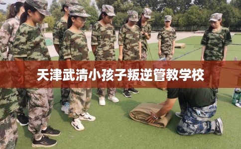 天津武清小孩子叛逆管教学校