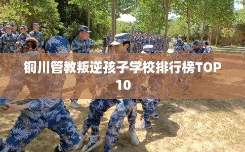 铜川管教叛逆孩子学校排行榜TOP10