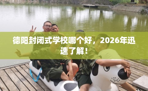 德阳封闭式学校哪个好，2026年迅速了解！