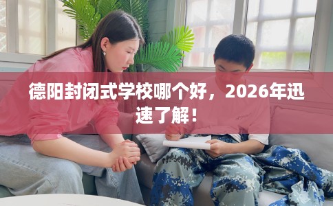 德阳封闭式学校哪个好，2026年迅速了解！