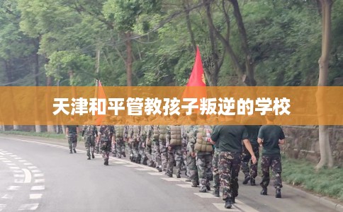 天津和平管教孩子叛逆的学校