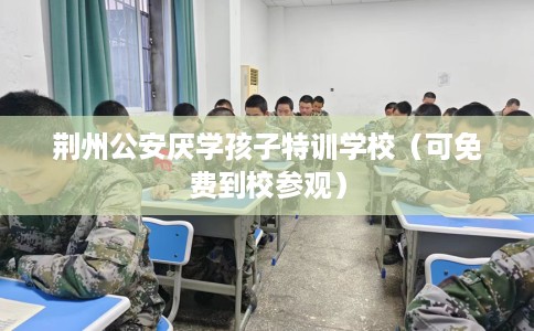 荆州公安厌学孩子特训学校（可免费到校参观）