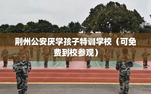荆州公安厌学孩子特训学校（可免费到校参观）