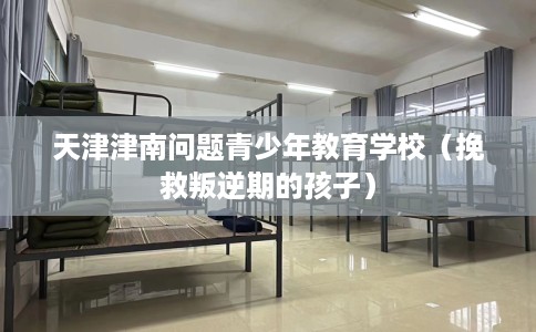 天津津南问题青少年教育学校（挽救叛逆期的孩子）