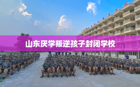 山东厌学叛逆孩子封闭学校