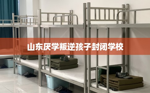 山东厌学叛逆孩子封闭学校