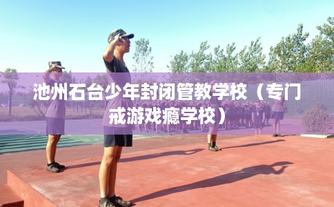 池州石台少年封闭管教学校（专门戒游戏瘾学校）
