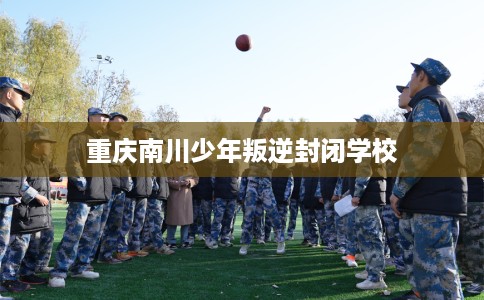 重庆南川少年叛逆封闭学校