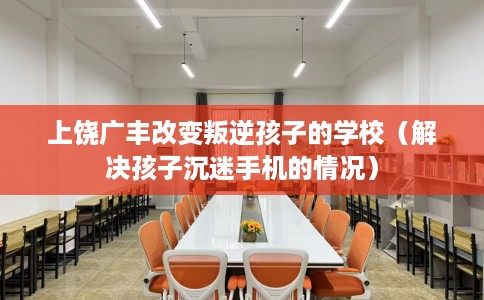 上饶广丰改变叛逆孩子的学校（解决孩子沉迷手机的情况）