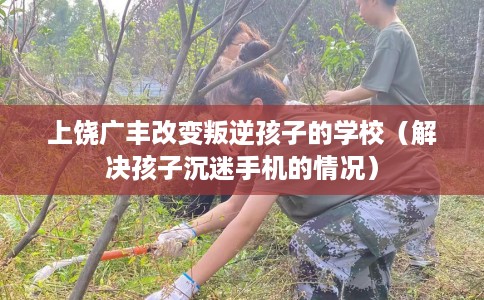 上饶广丰改变叛逆孩子的学校（解决孩子沉迷手机的情况）