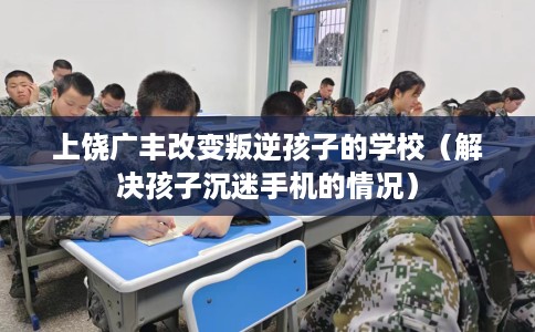 上饶广丰改变叛逆孩子的学校（解决孩子沉迷手机的情况）