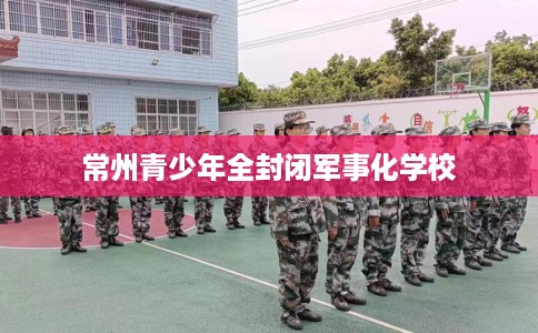 常州青少年全封闭军事化学校