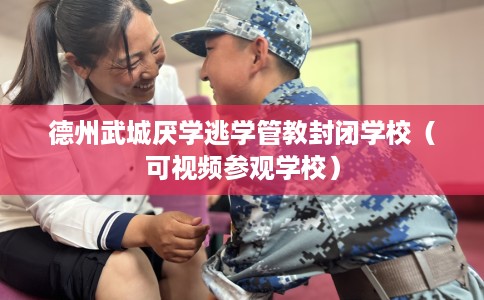 德州武城厌学逃学管教封闭学校（可视频参观学校）