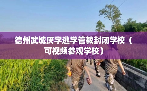 德州武城厌学逃学管教封闭学校（可视频参观学校）