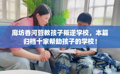 廊坊香河管教孩子叛逆学校，本篇归档十家帮助孩子的学校！
