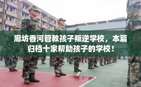 廊坊香河管教孩子叛逆学校，本篇归档十家帮助孩子的学校！