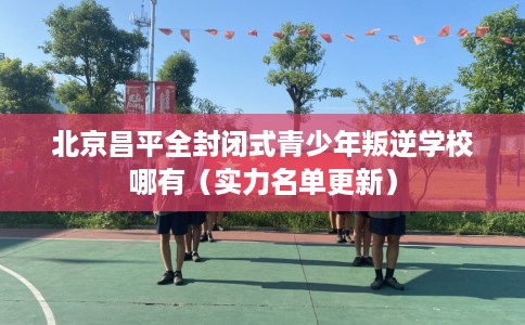北京昌平全封闭式青少年叛逆学校哪有（实力名单更新）