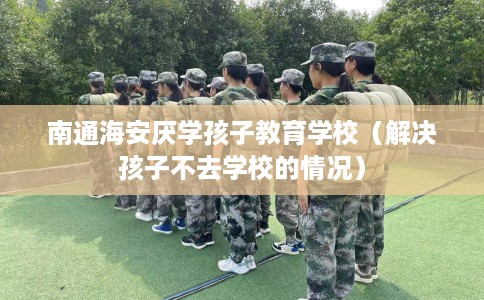 南通海安厌学孩子教育学校（解决孩子不去学校的情况）