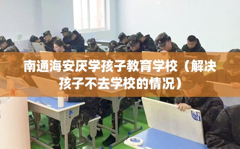 南通海安厌学孩子教育学校（解决孩子不去学校的情况）