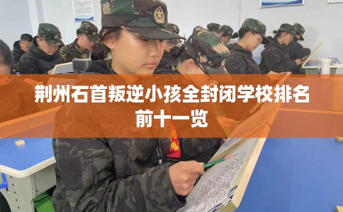 荆州石首叛逆小孩全封闭学校排名前十一览