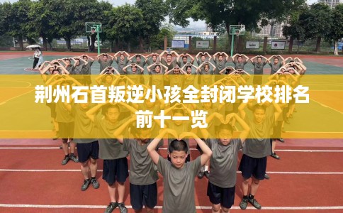 荆州石首叛逆小孩全封闭学校排名前十一览