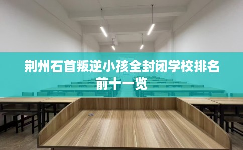 荆州石首叛逆小孩全封闭学校排名前十一览