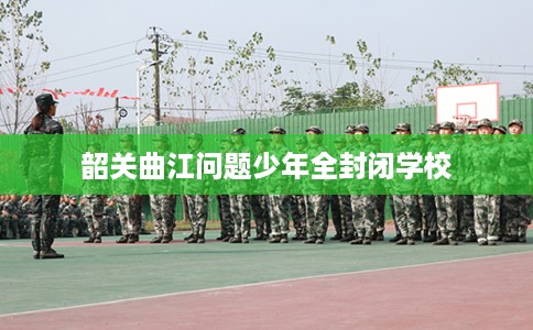 韶关曲江问题少年全封闭学校