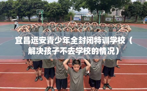 宜昌远安青少年全封闭特训学校（解决孩子不去学校的情况）