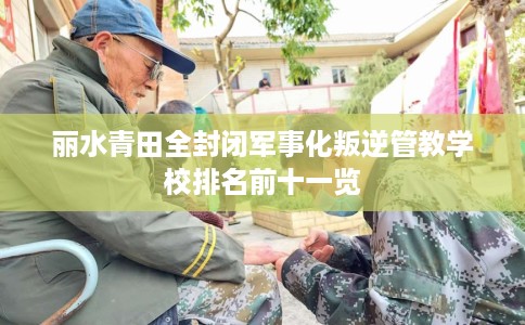 丽水青田全封闭军事化叛逆管教学校排名前十一览