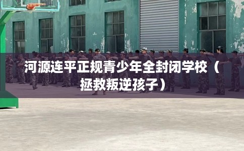 河源连平正规青少年全封闭学校（拯救叛逆孩子）