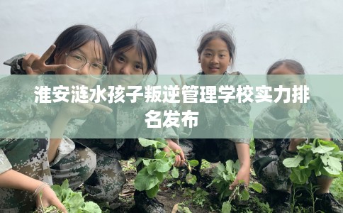 淮安涟水孩子叛逆管理学校实力排名发布