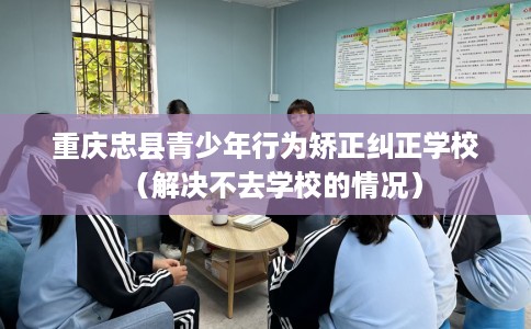 重庆忠县青少年行为矫正纠正学校（解决不去学校的情况）