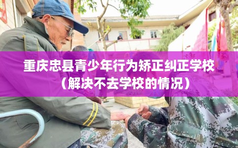 重庆忠县青少年行为矫正纠正学校（解决不去学校的情况）
