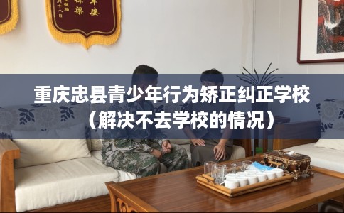 重庆忠县青少年行为矫正纠正学校（解决不去学校的情况）