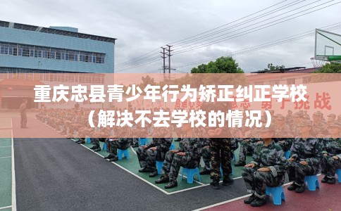 重庆忠县青少年行为矫正纠正学校（解决不去学校的情况）