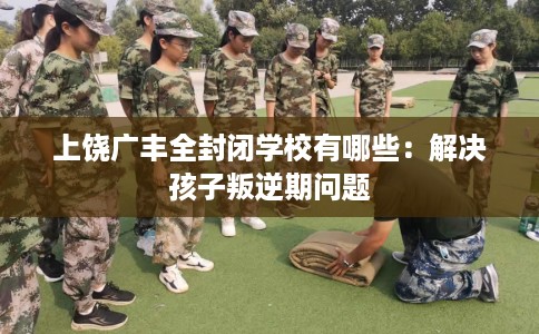 上饶广丰全封闭学校有哪些：解决孩子叛逆期问题