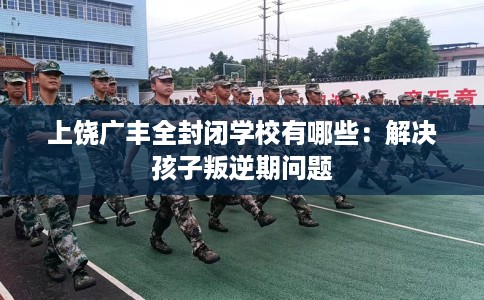 上饶广丰全封闭学校有哪些：解决孩子叛逆期问题