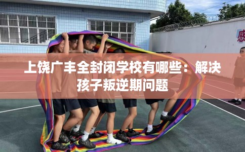 上饶广丰全封闭学校有哪些：解决孩子叛逆期问题