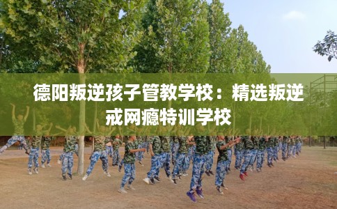 德阳叛逆孩子管教学校：精选叛逆戒网瘾特训学校