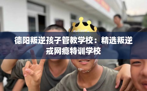 德阳叛逆孩子管教学校：精选叛逆戒网瘾特训学校