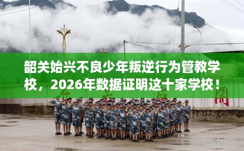 韶关始兴不良少年叛逆行为管教学校，2026年数据证明这十家学校！