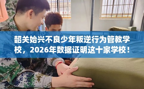 韶关始兴不良少年叛逆行为管教学校，2026年数据证明这十家学校！