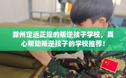 滁州定远正规的叛逆孩子学校，真心帮助叛逆孩子的学校推荐！