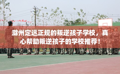 滁州定远正规的叛逆孩子学校，真心帮助叛逆孩子的学校推荐！