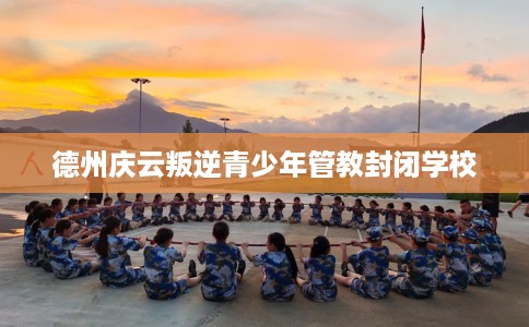 德州庆云叛逆青少年管教封闭学校