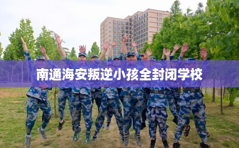 南通海安叛逆小孩全封闭学校