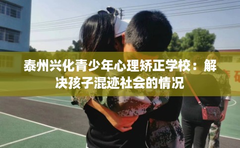 泰州兴化青少年心理矫正学校：解决孩子混迹社会的情况