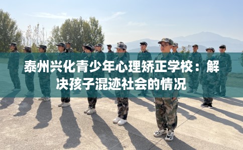 泰州兴化青少年心理矫正学校：解决孩子混迹社会的情况